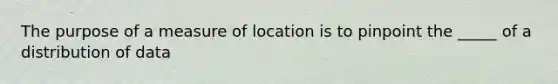 The purpose of a measure of location is to pinpoint the _____ of a distribution of data