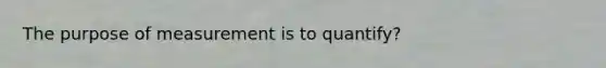 The purpose of measurement is to quantify?