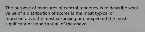 The purpose of <a href='https://www.questionai.com/knowledge/k4kJzM7ioj-measures-of-central-tendency' class='anchor-knowledge'>measures of central tendency</a> is to describe what value of a distribution of scores is the most typical or representative the most surprising or unexpected the most significant or important all of the above