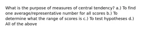 What is the purpose of measures of central tendency? a.) To find one average/representative number for all scores b.) To determine what the range of scores is c.) To test hypotheses d.) All of the above