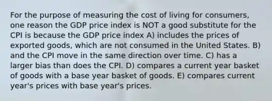 For the purpose of measuring the cost of living for consumers, one reason the GDP price index is NOT a good substitute for the CPI is because the GDP price index A) includes the prices of exported goods, which are not consumed in the United States. B) and the CPI move in the same direction over time. C) has a larger bias than does the CPI. D) compares a current year basket of goods with a base year basket of goods. E) compares current year's prices with base year's prices.