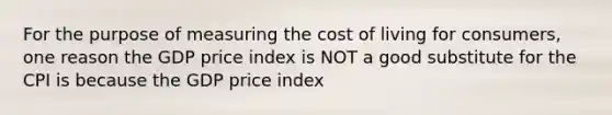 For the purpose of measuring the cost of living for consumers, one reason the GDP price index is NOT a good substitute for the CPI is because the GDP price index