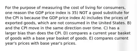 For the purpose of measuring the cost of living for consumers, one reason the GDP price index is 35) NOT a good substitute for the CPI is because the GDP price index A) includes the prices of exported goods, which are not consumed in the United States. B) and the CPI move in the same direction over time. C) has a larger bias than does the CPI. D) compares a current year basket of goods with a base year basket of goods. E) compares current year's prices with base year's prices.