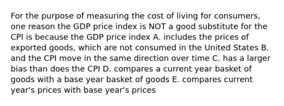 For the purpose of measuring the cost of living for consumers, one reason the GDP price index is NOT a good substitute for the CPI is because the GDP price index A. includes the prices of exported goods, which are not consumed in the United States B. and the CPI move in the same direction over time C. has a larger bias than does the CPI D. compares a current year basket of goods with a base year basket of goods E. compares current year's prices with base year's prices