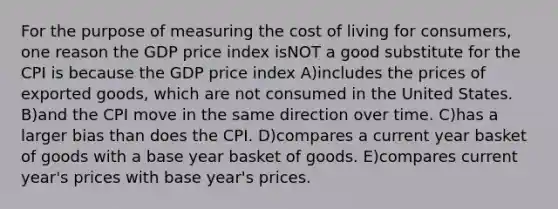 For the purpose of measuring the cost of living for consumers, one reason the GDP price index isNOT a good substitute for the CPI is because the GDP price index A)includes the prices of exported goods, which are not consumed in the United States. B)and the CPI move in the same direction over time. C)has a larger bias than does the CPI. D)compares a current year basket of goods with a base year basket of goods. E)compares current year's prices with base year's prices.