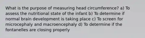 What is the purpose of measuring head circumference? a) To assess the nutritional state of the infant b) To determine if normal brain development is taking place c) To screen for microcephaly and macroencephaly d) To determine if the fontanelles are closing properly