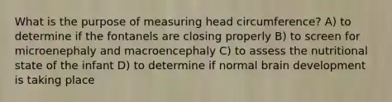 What is the purpose of measuring head circumference? A) to determine if the fontanels are closing properly B) to screen for microenephaly and macroencephaly C) to assess the nutritional state of the infant D) to determine if normal brain development is taking place