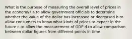 What is the purpose of measuring the overall level of prices in the economy? a.to allow government officials to determine whether the value of the dollar has increased or decreased b.to allow consumers to know what kinds of prices to expect in the future c.to allow the measurement of GDP d.to allow comparison between dollar figures from different points in time