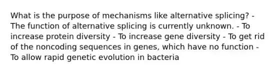 What is the purpose of mechanisms like alternative splicing? - The function of alternative splicing is currently unknown. - To increase protein diversity - To increase gene diversity - To get rid of the noncoding sequences in genes, which have no function - To allow rapid genetic evolution in bacteria