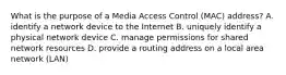 What is the purpose of a Media Access Control (MAC) address? A. identify a network device to the Internet B. uniquely identify a physical network device C. manage permissions for shared network resources D. provide a routing address on a local area network (LAN)