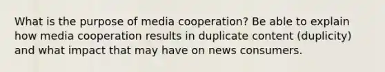 What is the purpose of media cooperation? Be able to explain how media cooperation results in duplicate content (duplicity) and what impact that may have on news consumers.