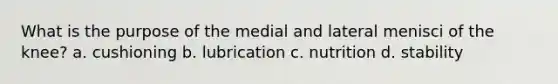 What is the purpose of the medial and lateral menisci of the knee? a. cushioning b. lubrication c. nutrition d. stability