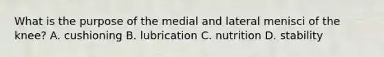 What is the purpose of the medial and lateral menisci of the knee? A. cushioning B. lubrication C. nutrition D. stability