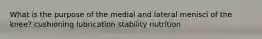 What is the purpose of the medial and lateral menisci of the knee? cushioning lubrication stability nutrition