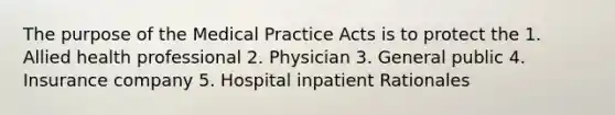 The purpose of the Medical Practice Acts is to protect the 1. Allied health professional 2. Physician 3. General public 4. Insurance company 5. Hospital inpatient Rationales