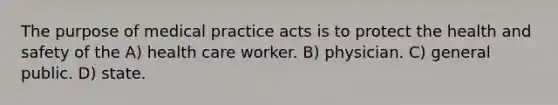 The purpose of medical practice acts is to protect the health and safety of the A) health care worker. B) physician. C) general public. D) state.