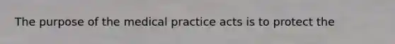 The purpose of the medical practice acts is to protect the