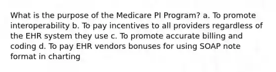 What is the purpose of the Medicare PI Program? a. To promote interoperability b. To pay incentives to all providers regardless of the EHR system they use c. To promote accurate billing and coding d. To pay EHR vendors bonuses for using SOAP note format in charting