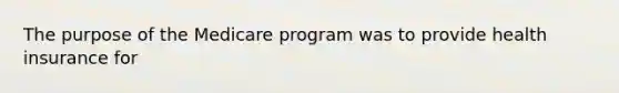 The purpose of the Medicare program was to provide health insurance for