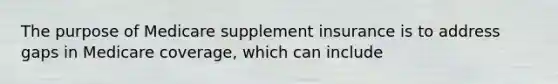 The purpose of Medicare supplement insurance is to address gaps in Medicare coverage, which can include