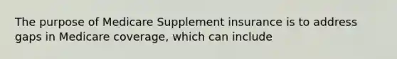 The purpose of Medicare Supplement insurance is to address gaps in Medicare coverage, which can include