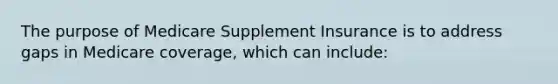 The purpose of Medicare Supplement Insurance is to address gaps in Medicare coverage, which can include: