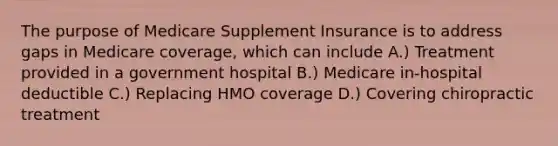 The purpose of Medicare Supplement Insurance is to address gaps in Medicare coverage, which can include A.) Treatment provided in a government hospital B.) Medicare in-hospital deductible C.) Replacing HMO coverage D.) Covering chiropractic treatment