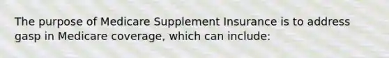 The purpose of Medicare Supplement Insurance is to address gasp in Medicare coverage, which can include: