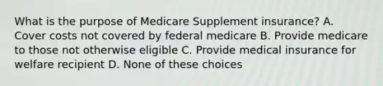 What is the purpose of Medicare Supplement insurance? A. Cover costs not covered by federal medicare B. Provide medicare to those not otherwise eligible C. Provide medical insurance for welfare recipient D. None of these choices