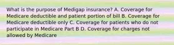 What is the purpose of Medigap insurance? A. Coverage for Medicare deductible and patient portion of bill B. Coverage for Medicare deductible only C. Coverage for patients who do not participate in Medicare Part B D. Coverage for charges not allowed by Medicare