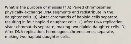 What is the purpose of meiosis I? A) Paired chromosomes physically exchange DNA segments and redistribute in the daughter cells. B) Sister chromatids of haploid cells separate, resulting in four haploid daughter cells. C) After DNA replication, sister chromatids separate, making two diploid daughter cells. D) After DNA replication, homologous chromosomes separate, making two haploid daughter cells.