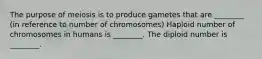 The purpose of meiosis is to produce gametes that are ________ (in reference to number of chromosomes) Haploid number of chromosomes in humans is ________. The diploid number is ________.