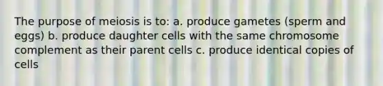 The purpose of meiosis is to: a. produce gametes (sperm and eggs) b. produce daughter cells with the same chromosome complement as their parent cells c. produce identical copies of cells