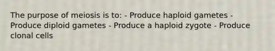 The purpose of meiosis is to: - Produce haploid gametes - Produce diploid gametes - Produce a haploid zygote - Produce clonal cells