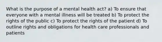 What is the purpose of a mental health act? a) To ensure that everyone with a mental illness will be treated b) To protect the rights of the public c) To protect the rights of the patient d) To outline rights and obligations for health care professionals and patients