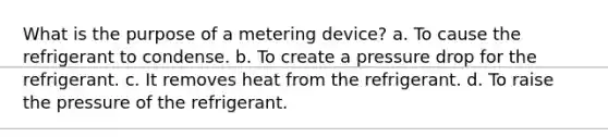 What is the purpose of a metering device? a. To cause the refrigerant to condense. b. To create a pressure drop for the refrigerant. c. It removes heat from the refrigerant. d. To raise the pressure of the refrigerant.