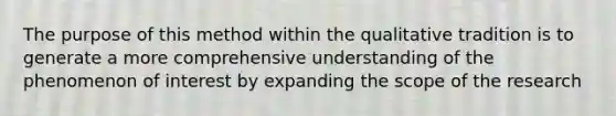 The purpose of this method within the qualitative tradition is to generate a more comprehensive understanding of the phenomenon of interest by expanding the scope of the research