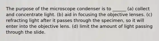 The purpose of the microscope condenser is to ______ (a) collect and concentrate light. (b) aid in focusing the objective lenses. (c) refracting light after it passes through the specimen, so it will enter into the objective lens. (d) limit the amount of light passing through the slide.