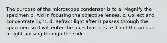 The purpose of the microscope condenser is to a. Magnify the specimen b. Aid in focusing the objective lenses. c. Collect and concentrate light. d. Refract light after it passes through the specimen so it will enter the objective lens. e. Limit the amount of light passing through the slide.