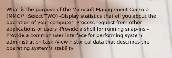 What is the purpose of the Microsoft Management Console (MMC)? (Select TWO) -Display statistics that ell you about the operation of your computer -Process request from other applications or users -Provide a shell for running snap-ins -Provide a common user interface for performing system administration task -View historical data that describes the operating system's stability