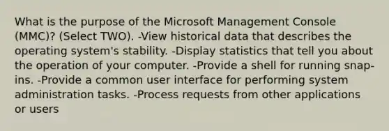 What is the purpose of the Microsoft Management Console (MMC)? (Select TWO). -View historical data that describes the operating system's stability. -Display statistics that tell you about the operation of your computer. -Provide a shell for running snap-ins. -Provide a common user interface for performing system administration tasks. -Process requests from other applications or users