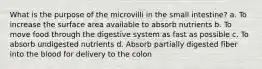 What is the purpose of the microvilli in the small intestine? a. To increase the surface area available to absorb nutrients b. To move food through the digestive system as fast as possible c. To absorb undigested nutrients d. Absorb partially digested fiber into the blood for delivery to the colon