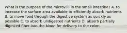 What is the purpose of the microvilli in the small intestine? A. to increase the surface area available to efficiently absorb nutrients B. to move food through the digestive system as quickly as possible C. to absorb undigested nutrients D. absorb partially digested fiber into the blood for delivery to the colon.