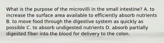 What is the purpose of the microvilli in the small intestine? A. to increase the surface area available to efficiently absorb nutrients B. to move food through the digestive system as quickly as possible C. to absorb undigested nutrients D. absorb partially digested fiber into the blood for delivery to the colon.