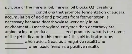 purpose of the mineral oil; mineral oil blocks O2, creating ________________ conditions that promote fermentation of sugars. accumulation of acid end products from fermentation is necessary because decarboxylase work only in an _____________ environment.. Decarboxylase enzymes then decarboxylate amino acids to produce ________ end products. what is the name of the pH indicator in this medium? this pH indicator turns __________ when acidic (read as a negative result) and ____________ when basic (read as a positive result).