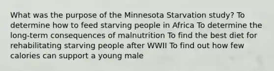 What was the purpose of the Minnesota Starvation study? To determine how to feed starving people in Africa To determine the long-term consequences of malnutrition To find the best diet for rehabilitating starving people after WWII To find out how few calories can support a young male