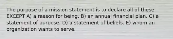 The purpose of a mission statement is to declare all of these EXCEPT A) a reason for being. B) an annual financial plan. C) a statement of purpose. D) a statement of beliefs. E) whom an organization wants to serve.