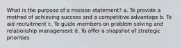 What is the purpose of a mission statement? a. To provide a method of achieving success and a competitive advantage b. To aid recruitment c. To guide members on problem solving and relationship management d. To offer a snapshot of strategic priorities