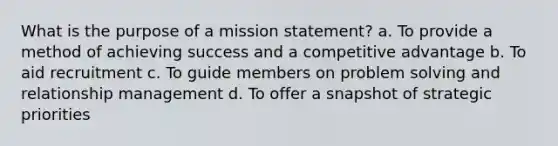 What is the purpose of a mission statement? a. To provide a method of achieving success and a competitive advantage b. To aid recruitment c. To guide members on problem solving and relationship management d. To offer a snapshot of strategic priorities