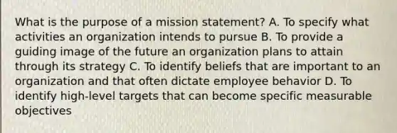 What is the purpose of a mission statement? A. To specify what activities an organization intends to pursue B. To provide a guiding image of the future an organization plans to attain through its strategy C. To identify beliefs that are important to an organization and that often dictate employee behavior D. To identify high-level targets that can become specific measurable objectives